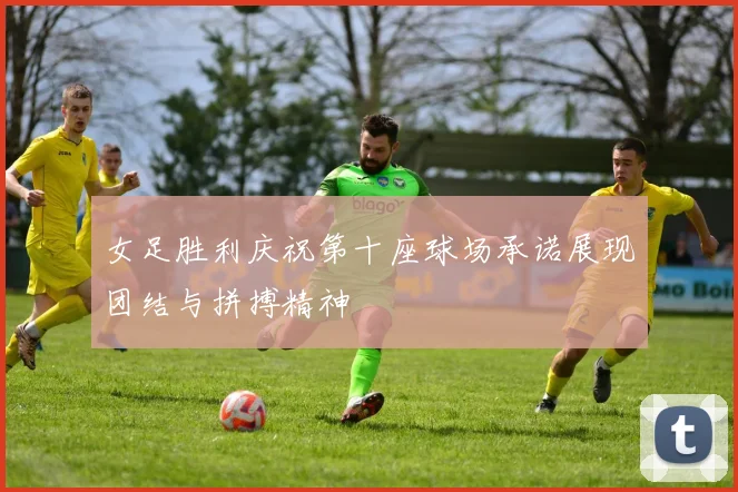 女足胜利庆祝第十座球场承诺展现团结与拼搏精神