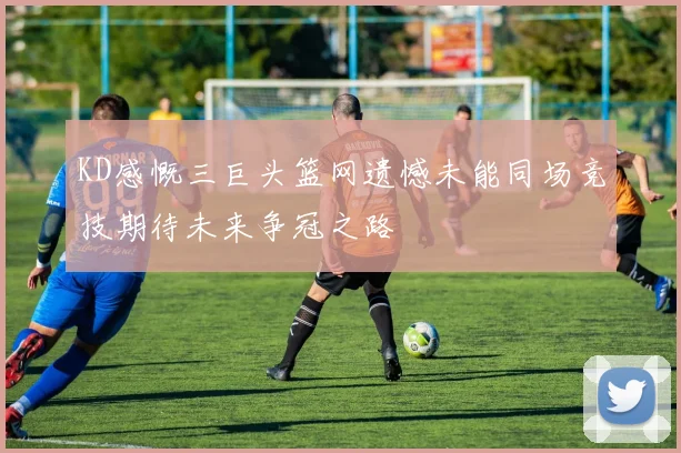 KD感慨三巨头篮网遗憾未能同场竞技期待未来争冠之路
