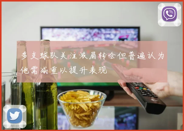 多支球队关注浓眉转会但普遍认为他需减重以提升表现