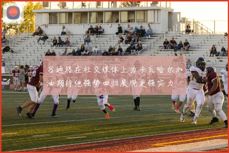吕迪格在社交媒体上为卡瓦哈尔加油期待他强势回归展现更强实力