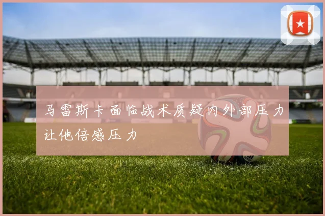 马雷斯卡面临战术质疑内外部压力让他倍感压力