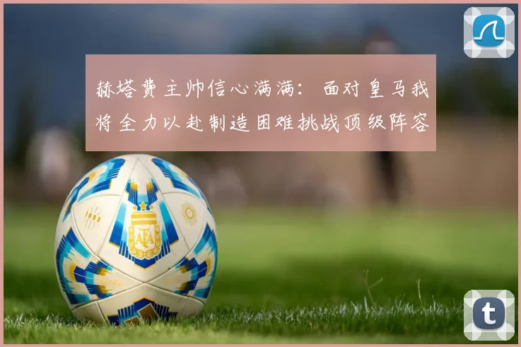赫塔费主帅信心满满：面对皇马我将全力以赴制造困难挑战顶级阵容