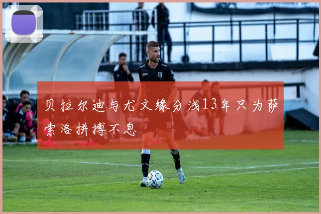 贝拉尔迪与尤文缘分浅13年只为萨索洛拼搏不息