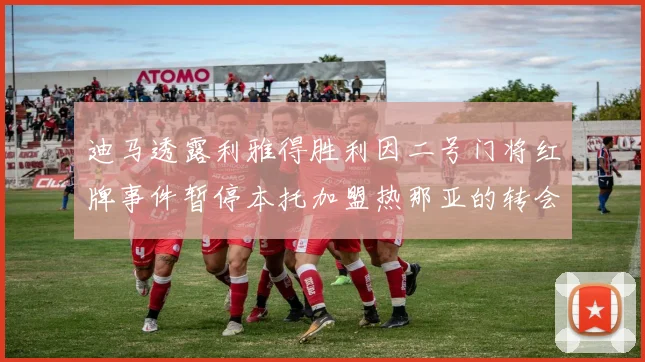 迪马透露利雅得胜利因二号门将红牌事件暂停本托加盟热那亚的转会事宜