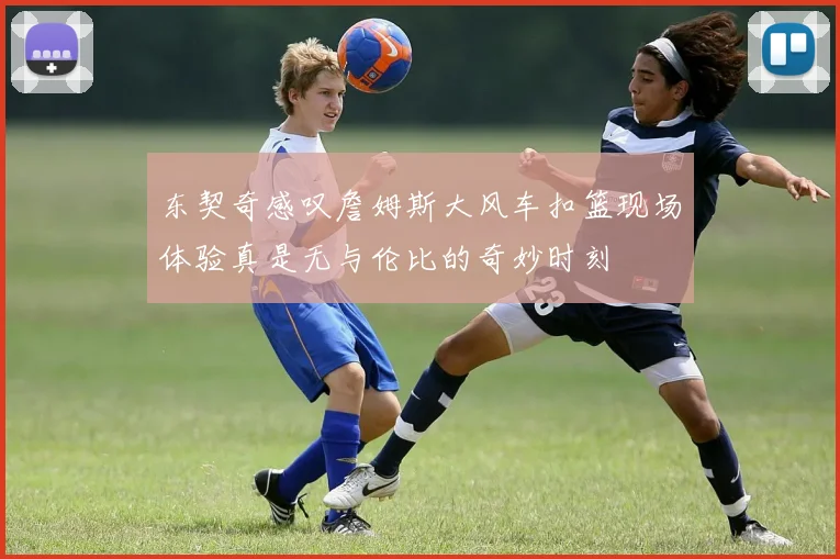 东契奇感叹詹姆斯大风车扣篮现场体验真是无与伦比的奇妙时刻