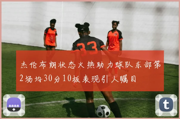 杰伦布朗状态火热助力球队东部第2场均30分10板表现引人瞩目