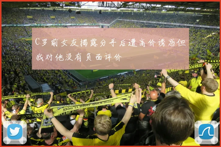 C罗前女友揭露分手后遭高价诱惑但我对他没有负面评价