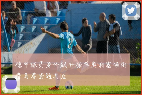 德甲球员身价飙升榜单奥利塞领衔詹乌尊紧随其后