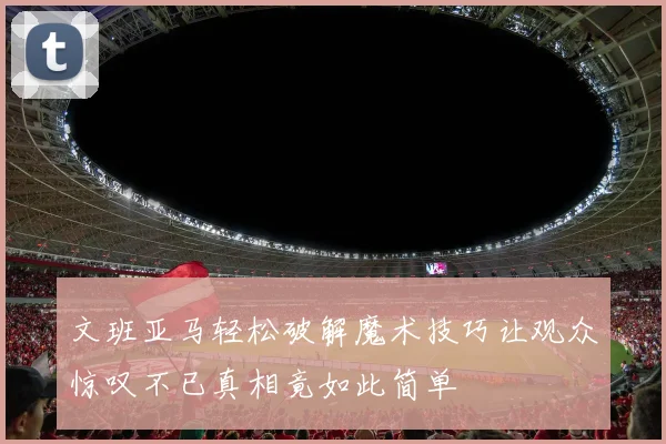 文班亚马轻松破解魔术技巧让观众惊叹不已真相竟如此简单