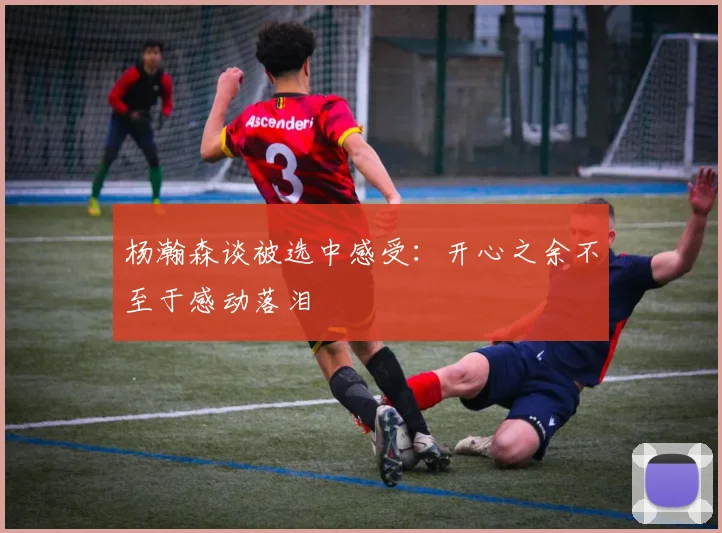 杨瀚森谈被选中感受：开心之余不至于感动落泪
