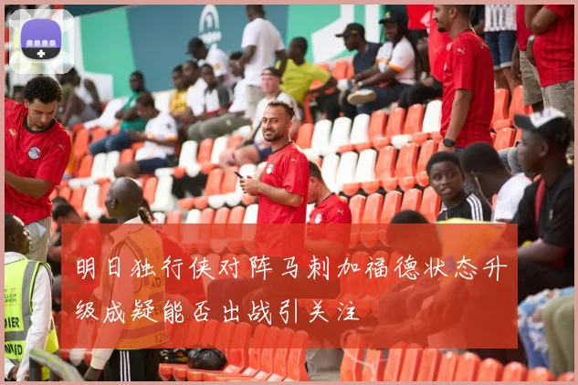 明日独行侠对阵马刺加福德状态升级成疑能否出战引关注