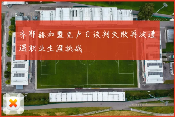 齐耶赫加盟克卢日谈判失败再次遭遇职业生涯挑战