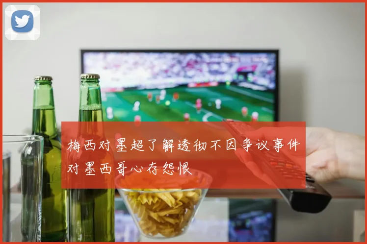 梅西对墨超了解透彻不因争议事件对墨西哥心存怨恨