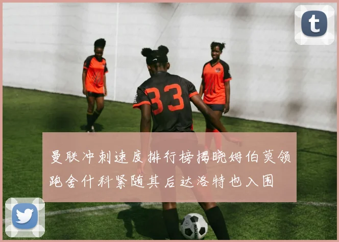 曼联冲刺速度排行榜揭晓姆伯莫领跑舍什科紧随其后达洛特也入围