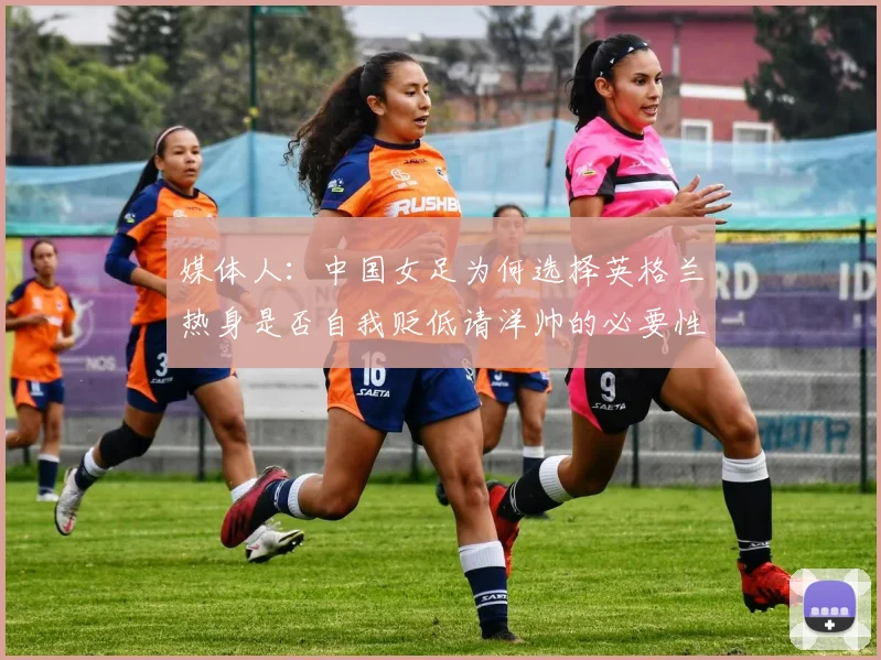 媒体人：中国女足为何选择英格兰热身是否自我贬低请洋帅的必要性何在