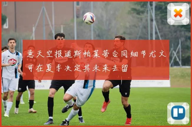 意天空报道斯帕莱蒂合同细节尤文可在夏季决定其未来去留