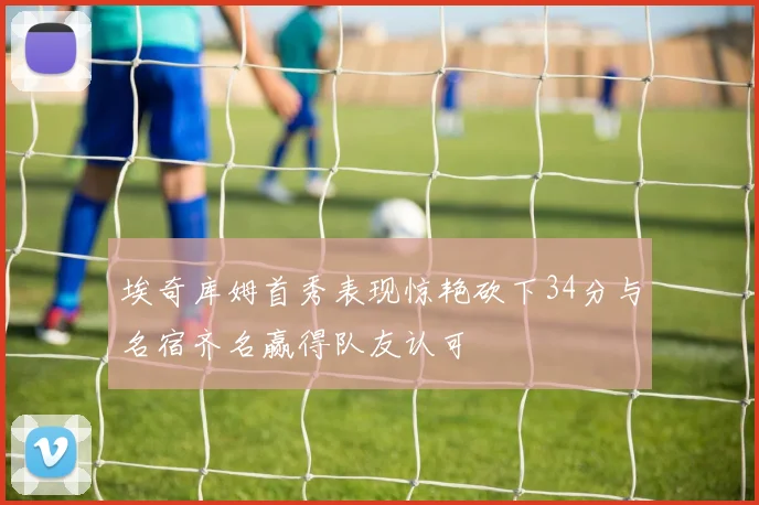 埃奇库姆首秀表现惊艳砍下34分与名宿齐名赢得队友认可