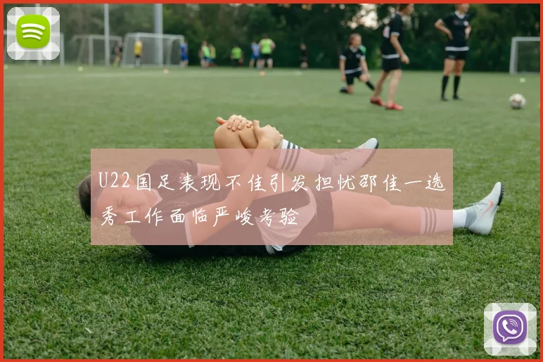 U22国足表现不佳引发担忧邵佳一选秀工作面临严峻考验
