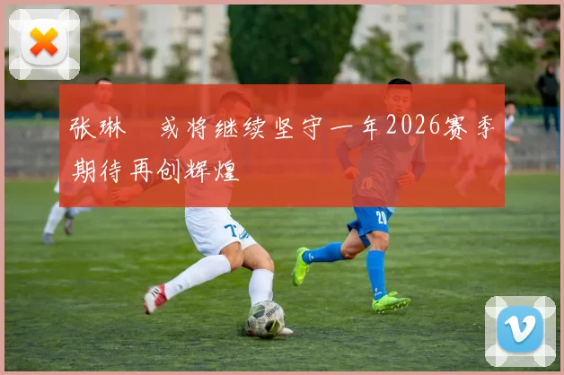 张琳芃或将继续坚守一年2026赛季期待再创辉煌