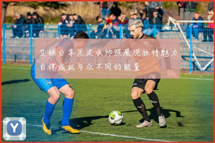 艾顿分享黑皮衣帅照展现独特魅力自律成就与众不同的能量