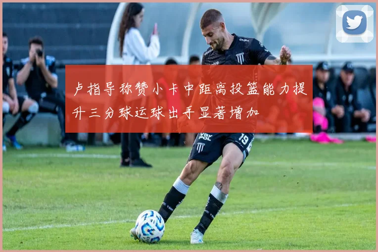 卢指导称赞小卡中距离投篮能力提升三分球运球出手显著增加