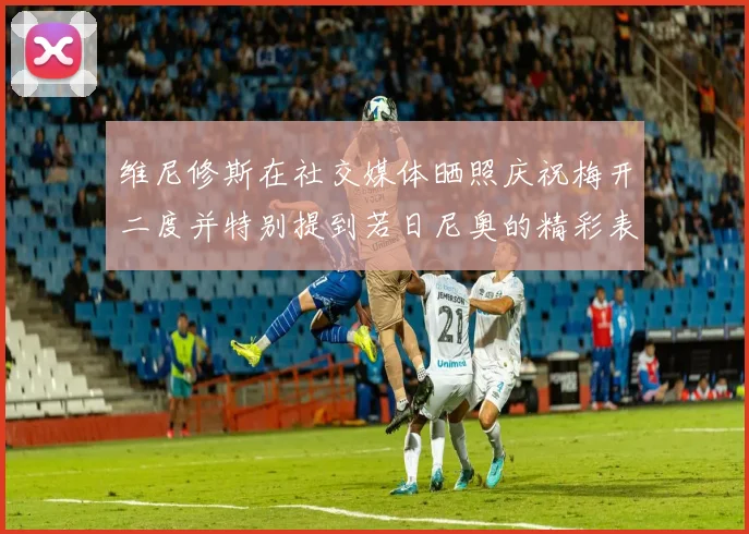 维尼修斯在社交媒体晒照庆祝梅开二度并特别提到若日尼奥的精彩表现