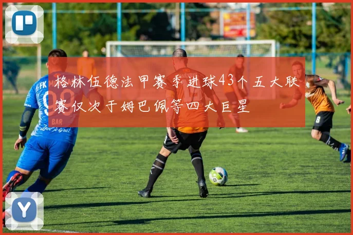 格林伍德法甲赛季进球43个五大联赛仅次于姆巴佩等四大巨星
