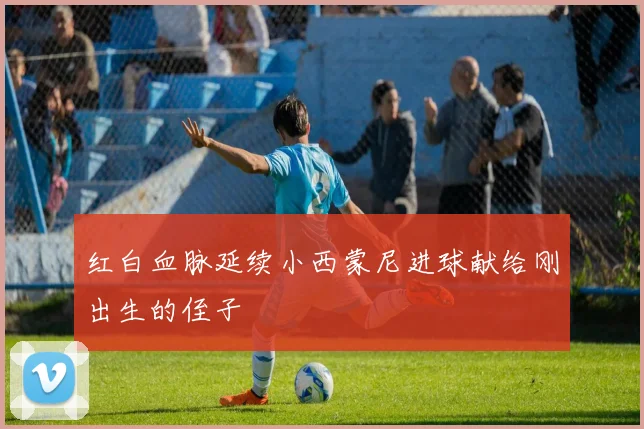 红白血脉延续小西蒙尼进球献给刚出生的侄子