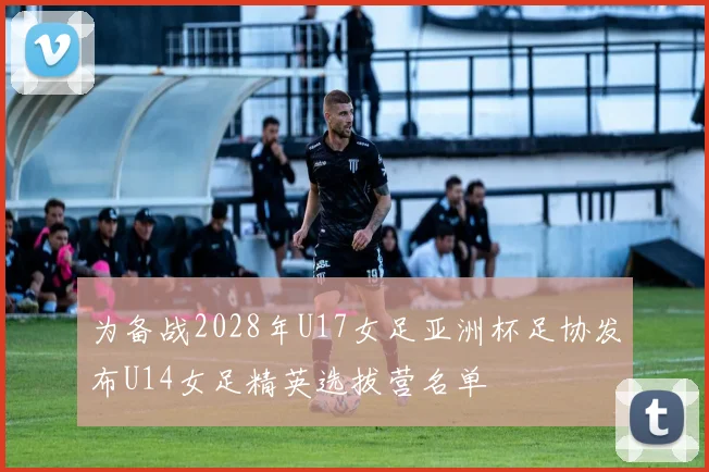 为备战2028年U17女足亚洲杯足协发布U14女足精英选拔营名单