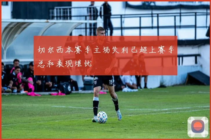 切尔西本赛季主场失利已超上赛季总和表现堪忧
