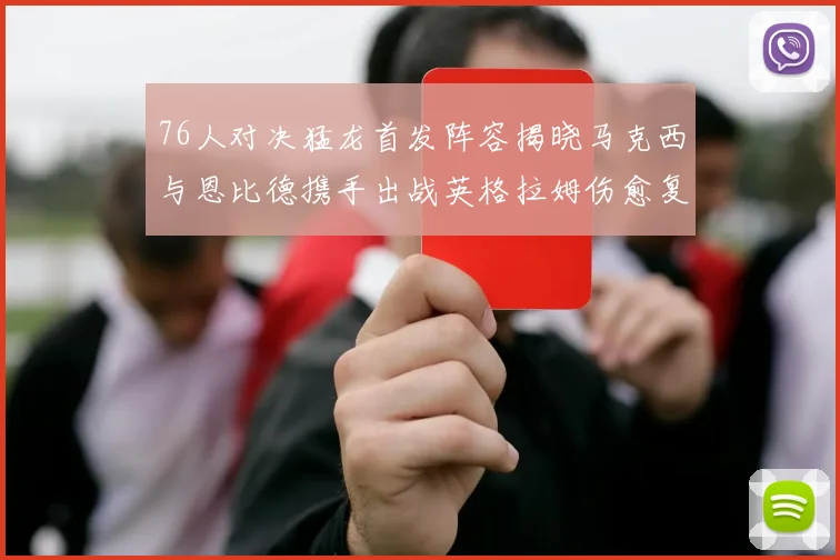 76人对决猛龙首发阵容揭晓马克西与恩比德携手出战英格拉姆伤愈复出助阵
