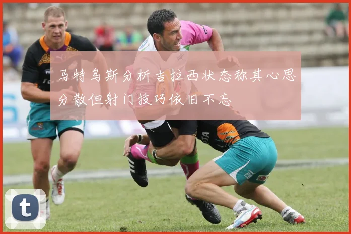 马特乌斯分析吉拉西状态称其心思分散但射门技巧依旧不忘