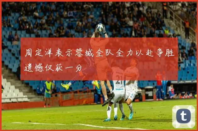 周定洋表示蓉城全队全力以赴争胜遗憾仅获一分