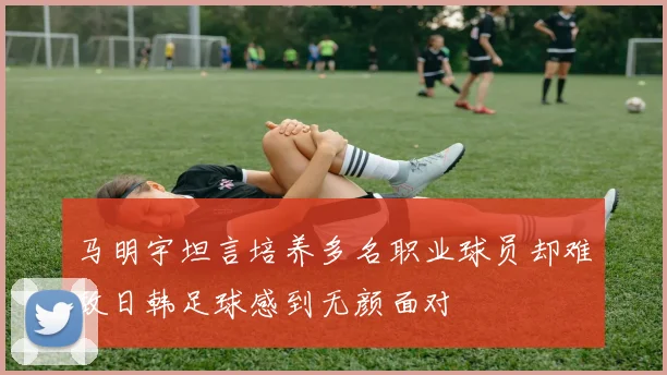 马明宇坦言培养多名职业球员却难敌日韩足球感到无颜面对