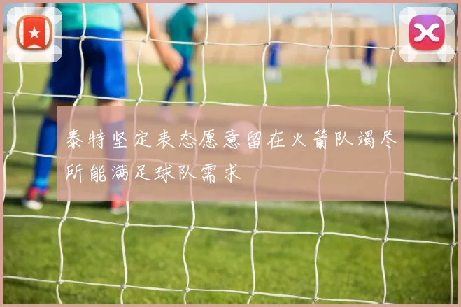 泰特坚定表态愿意留在火箭队竭尽所能满足球队需求