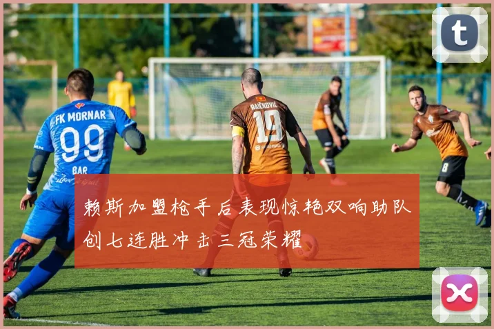 赖斯加盟枪手后表现惊艳双响助队创七连胜冲击三冠荣耀