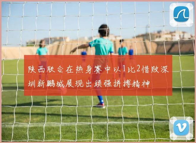 陕西联合在热身赛中以1比2惜败深圳新鹏城展现出顽强拼搏精神