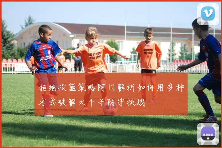 拒绝投篮策略阿门解析如何用多种方式破解大个子防守挑战