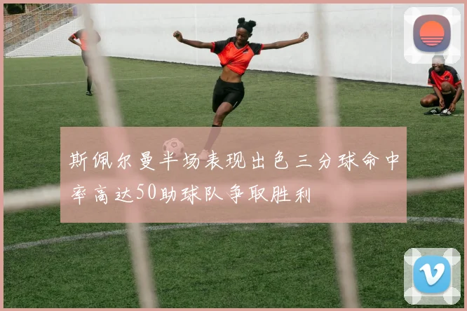 斯佩尔曼半场表现出色三分球命中率高达50助球队争取胜利