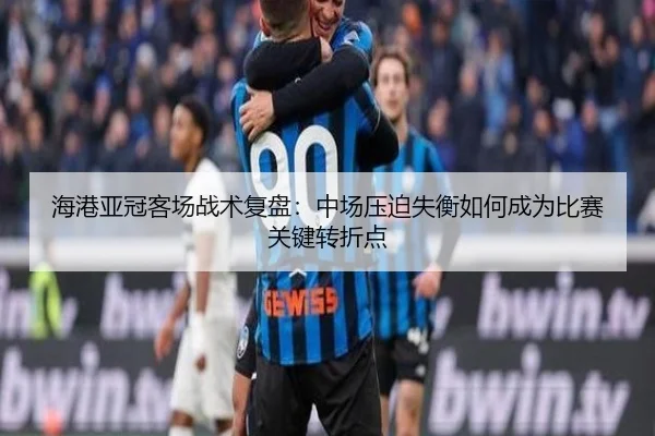 海港亚冠客场战术复盘：中场压迫失衡如何成为比赛关键转折点（3377Sports）